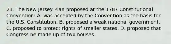 23. The New Jersey Plan proposed at the 1787 Constitutional Convention: A. was accepted by the Convention as the basis for the U.S. Constitution. B. proposed a weak national government. C. proposed to protect rights of smaller states. D. proposed that Congress be made up of two houses.