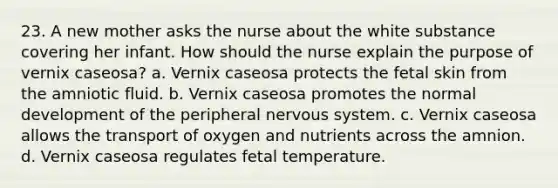 23. A new mother asks the nurse about the white substance covering her infant. How should the nurse explain the purpose of vernix caseosa? a. Vernix caseosa protects the fetal skin from the amniotic fluid. b. Vernix caseosa promotes the normal development of the peripheral nervous system. c. Vernix caseosa allows the transport of oxygen and nutrients across the amnion. d. Vernix caseosa regulates fetal temperature.