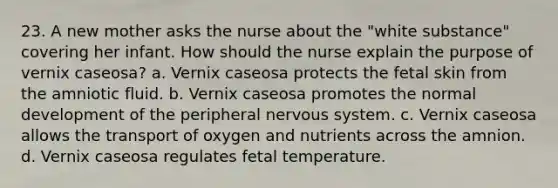 23. A new mother asks the nurse about the "white substance" covering her infant. How should the nurse explain the purpose of vernix caseosa? a. Vernix caseosa protects the fetal skin from the amniotic fluid. b. Vernix caseosa promotes the normal development of the peripheral nervous system. c. Vernix caseosa allows the transport of oxygen and nutrients across the amnion. d. Vernix caseosa regulates fetal temperature.