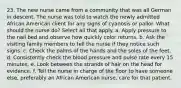 23. The new nurse came from a community that was all German in descent. The nurse was told to watch the newly admitted African American client for any signs of cyanosis or pallor. What should the nurse do? Select all that apply. a. Apply pressure to the nail bed and observe how quickly color returns. b. Ask the visiting family members to tell the nurse if they notice such signs. c. Check the palms of the hands and the soles of the feet. d. Consistently check the blood pressure and pulse rate every 15 minutes. e. Look between the strands of hair on the head for evidence. f. Tell the nurse in charge of the floor to have someone else, preferably an African American nurse, care for that patient.