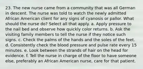 23. The new nurse came from a community that was all German in descent. The nurse was told to watch the newly admitted African American client for any signs of cyanosis or pallor. What should the nurse do? Select all that apply. a. Apply pressure to the nail bed and observe how quickly color returns. b. Ask the visiting family members to tell the nurse if they notice such signs. c. Check the palms of the hands and the soles of the feet. d. Consistently check the blood pressure and pulse rate every 15 minutes. e. Look between the strands of hair on the head for evidence. f. Tell the nurse in charge of the floor to have someone else, preferably an African American nurse, care for that patient.