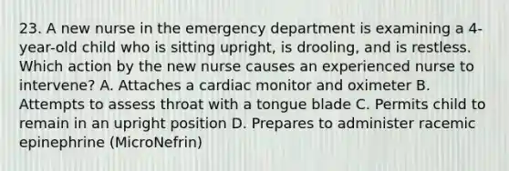 23. A new nurse in the emergency department is examining a 4-year-old child who is sitting upright, is drooling, and is restless. Which action by the new nurse causes an experienced nurse to intervene? A. Attaches a cardiac monitor and oximeter B. Attempts to assess throat with a tongue blade C. Permits child to remain in an upright position D. Prepares to administer racemic epinephrine (MicroNefrin)