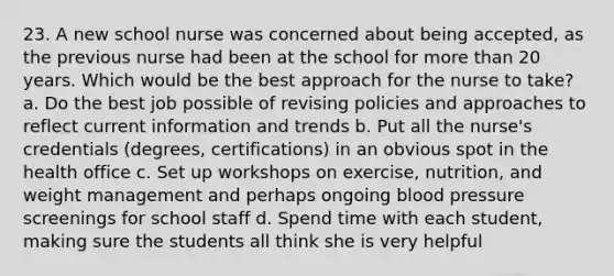 23. A new school nurse was concerned about being accepted, as the previous nurse had been at the school for more than 20 years. Which would be the best approach for the nurse to take? a. Do the best job possible of revising policies and approaches to reflect current information and trends b. Put all the nurse's credentials (degrees, certifications) in an obvious spot in the health office c. Set up workshops on exercise, nutrition, and weight management and perhaps ongoing blood pressure screenings for school staff d. Spend time with each student, making sure the students all think she is very helpful