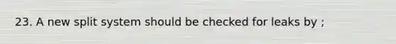 23. A new split system should be checked for leaks by ;