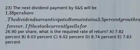 23) The next dividend payment by S&S will be 1.38 per share. The dividends are anticipated to maintain a 2.5 percent growth rate, forever. If the stock currently sells for26.90 per share, what is the required rate of return? A) 7.82 percent B) 8.03 percent C) 9.02 percent D) 8.74 percent E) 7.63 percent