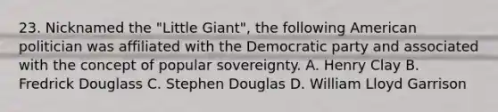 23. Nicknamed the "Little Giant", the following American politician was affiliated with the Democratic party and associated with the concept of popular sovereignty. A. Henry Clay B. Fredrick Douglass C. Stephen Douglas D. William Lloyd Garrison