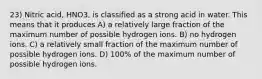 23) Nitric acid, HNO3, is classified as a strong acid in water. This means that it produces A) a relatively large fraction of the maximum number of possible hydrogen ions. B) no hydrogen ions. C) a relatively small fraction of the maximum number of possible hydrogen ions. D) 100% of the maximum number of possible hydrogen ions.