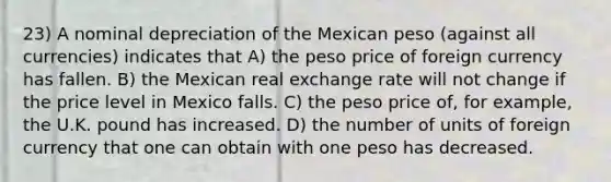 23) A nominal depreciation of the Mexican peso (against all currencies) indicates that A) the peso price of foreign currency has fallen. B) the Mexican real exchange rate will not change if the price level in Mexico falls. C) the peso price of, for example, the U.K. pound has increased. D) the number of units of foreign currency that one can obtain with one peso has decreased.