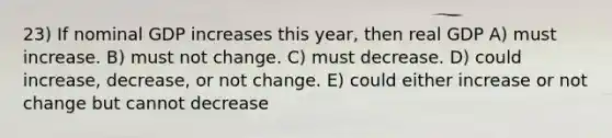 23) If nominal GDP increases this year, then real GDP A) must increase. B) must not change. C) must decrease. D) could increase, decrease, or not change. E) could either increase or not change but cannot decrease