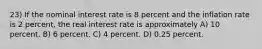 23) If the nominal interest rate is 8 percent and the inflation rate is 2 percent, the real interest rate is approximately A) 10 percent. B) 6 percent. C) 4 percent. D) 0.25 percent.