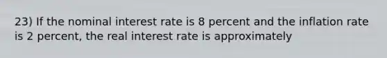 23) If the nominal interest rate is 8 percent and the inflation rate is 2 percent, the real interest rate is approximately