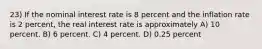 23) If the nominal interest rate is 8 percent and the inflation rate is 2 percent, the real interest rate is approximately A) 10 percent. B) 6 percent. C) 4 percent. D) 0.25 percent