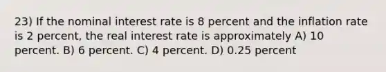 23) If the nominal interest rate is 8 percent and the inflation rate is 2 percent, the real interest rate is approximately A) 10 percent. B) 6 percent. C) 4 percent. D) 0.25 percent