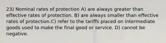 23) Nominal rates of protection A) are always <a href='https://www.questionai.com/knowledge/ktgHnBD4o3-greater-than' class='anchor-knowledge'>greater than</a> effective rates of protection. B) are always smaller than effective rates of protection.C) refer to the tariffs placed on intermediate goods used to make the final good or service. D) cannot be negative.