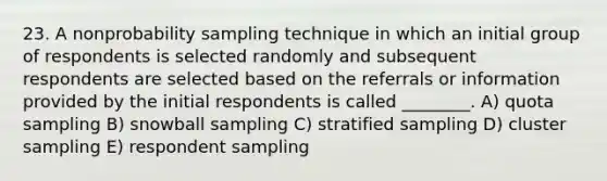 23. A nonprobability sampling technique in which an initial group of respondents is selected randomly and subsequent respondents are selected based on the referrals or information provided by the initial respondents is called ________. A) quota sampling B) snowball sampling C) stratified sampling D) cluster sampling E) respondent sampling