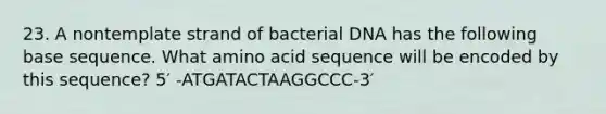 23. A nontemplate strand of bacterial DNA has the following base sequence. What amino acid sequence will be encoded by this sequence? 5′ -ATGATACTAAGGCCC-3′