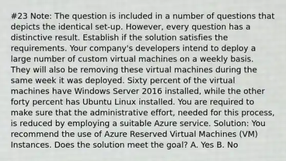 #23 Note: The question is included in a number of questions that depicts the identical set-up. However, every question has a distinctive result. Establish if the solution satisfies the requirements. Your company's developers intend to deploy a large number of custom virtual machines on a weekly basis. They will also be removing these virtual machines during the same week it was deployed. Sixty percent of the virtual machines have Windows Server 2016 installed, while the other forty percent has Ubuntu Linux installed. You are required to make sure that the administrative effort, needed for this process, is reduced by employing a suitable Azure service. Solution: You recommend the use of Azure Reserved Virtual Machines (VM) Instances. Does the solution meet the goal? A. Yes B. No