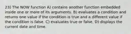 23) The NOW function A) contains another function embedded inside one or more of its arguments. B) evaluates a condition and returns one value if the condition is true and a different value if the condition is false. C) evaluates true or false. D) displays the current date and time.