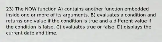 23) The NOW function A) contains another function embedded inside one or more of its arguments. B) evaluates a condition and returns one value if the condition is true and a different value if the condition is false. C) evaluates true or false. D) displays the current date and time.