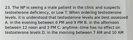 23. The NP is seeing a male patient in the clinic and suspects testosterone deficiency, or Low T. When ordering testosterone levels, it is understood that testosterone levels are best assessed A. in the evening between 6 PM and 9 PM B. in the afternoon between 12 noon and 3 PM C. anytime--time has no effect on testosterone levels D. in the morning between 7 AM and 10 AM