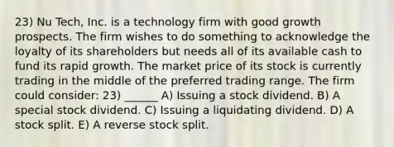 23) Nu Tech, Inc. is a technology firm with good growth prospects. The firm wishes to do something to acknowledge the loyalty of its shareholders but needs all of its available cash to fund its rapid growth. The market price of its stock is currently trading in the middle of the preferred trading range. The firm could consider: 23) ______ A) Issuing a stock dividend. B) A special stock dividend. C) Issuing a liquidating dividend. D) A stock split. E) A reverse stock split.