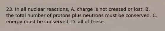 23. In all nuclear reactions, A. charge is not created or lost. B. the total number of protons plus neutrons must be conserved. C. energy must be conserved. D. all of these.