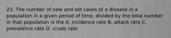 23. The number of new and old cases of a disease in a population in a given period of time, divided by the total number in that population is the A. incidence rate B. attack rate C. prevalence rate D. crude rate