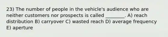 23) The number of people in the vehicle's audience who are neither customers nor prospects is called ________. A) reach distribution B) carryover C) wasted reach D) average frequency E) aperture