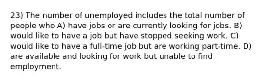 23) The number of unemployed includes the total number of people who A) have jobs or are currently looking for jobs. B) would like to have a job but have stopped seeking work. C) would like to have a full-time job but are working part-time. D) are available and looking for work but unable to find employment.