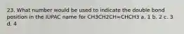 23. What number would be used to indicate the double bond position in the IUPAC name for CH3CH2CH=CHCH3 a. 1 b. 2 c. 3 d. 4