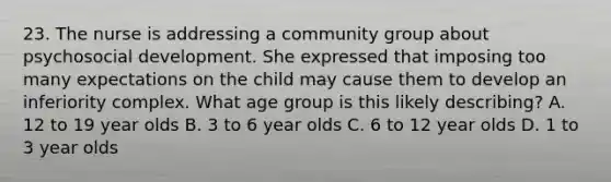 23. The nurse is addressing a community group about psychosocial development. She expressed that imposing too many expectations on the child may cause them to develop an inferiority complex. What age group is this likely describing? A. 12 to 19 year olds B. 3 to 6 year olds C. 6 to 12 year olds D. 1 to 3 year olds