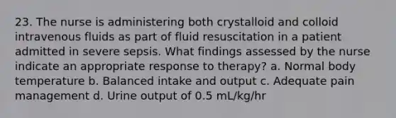 23. The nurse is administering both crystalloid and colloid intravenous fluids as part of fluid resuscitation in a patient admitted in severe sepsis. What findings assessed by the nurse indicate an appropriate response to therapy? a. Normal body temperature b. Balanced intake and output c. Adequate pain management d. Urine output of 0.5 mL/kg/hr