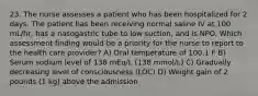 23. The nurse assesses a patient who has been hospitalized for 2 days. The patient has been receiving normal saline IV at 100 mL/hr, has a nasogastric tube to low suction, and is NPO. Which assessment finding would be a priority for the nurse to report to the health care provider? A) Oral temperature of 100.1 F B) Serum sodium level of 138 mEq/L (138 mmol/L) C) Gradually decreasing level of consciousness (LOC) D) Weight gain of 2 pounds (1 kg) above the admission