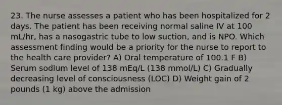 23. The nurse assesses a patient who has been hospitalized for 2 days. The patient has been receiving normal saline IV at 100 mL/hr, has a nasogastric tube to low suction, and is NPO. Which assessment finding would be a priority for the nurse to report to the health care provider? A) Oral temperature of 100.1 F B) Serum sodium level of 138 mEq/L (138 mmol/L) C) Gradually decreasing level of consciousness (LOC) D) Weight gain of 2 pounds (1 kg) above the admission