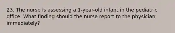 23. The nurse is assessing a 1-year-old infant in the pediatric office. What finding should the nurse report to the physician immediately?