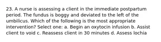 23. A nurse is assessing a client in the immediate postpartum period. The fundus is boggy and deviated to the left of the umbilicus. Which of the following is the most appropriate intervention? Select one: a. Begin an oxytocin infusion b. Assist client to void c. Reassess client in 30 minutes d. Assess lochia