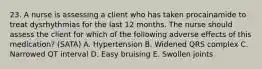 23. A nurse is assessing a client who has taken procainamide to treat dysrhythmias for the last 12 months. The nurse should assess the client for which of the following adverse effects of this medication? (SATA) A. Hypertension B. Widened QRS complex C. Narrowed QT interval D. Easy bruising E. Swollen joints