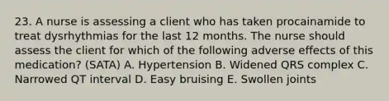 23. A nurse is assessing a client who has taken procainamide to treat dysrhythmias for the last 12 months. The nurse should assess the client for which of the following adverse effects of this medication? (SATA) A. Hypertension B. Widened QRS complex C. Narrowed QT interval D. Easy bruising E. Swollen joints