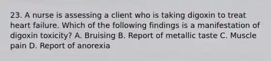 23. A nurse is assessing a client who is taking digoxin to treat heart failure. Which of the following findings is a manifestation of digoxin toxicity? A. Bruising B. Report of metallic taste C. Muscle pain D. Report of anorexia