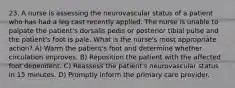 23. A nurse is assessing the neurovascular status of a patient who has had a leg cast recently applied. The nurse is unable to palpate the patient's dorsalis pedis or posterior tibial pulse and the patient's foot is pale. What is the nurse's most appropriate action? A) Warm the patient's foot and determine whether circulation improves. B) Reposition the patient with the affected foot dependent. C) Reassess the patient's neurovascular status in 15 minutes. D) Promptly inform the primary care provider.