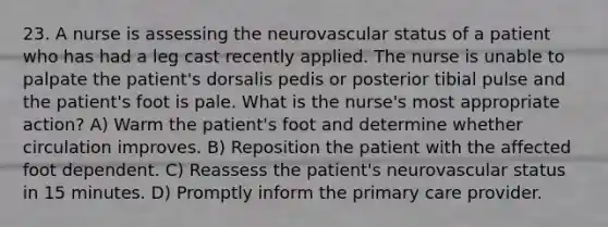 23. A nurse is assessing the neurovascular status of a patient who has had a leg cast recently applied. The nurse is unable to palpate the patient's dorsalis pedis or posterior tibial pulse and the patient's foot is pale. What is the nurse's most appropriate action? A) Warm the patient's foot and determine whether circulation improves. B) Reposition the patient with the affected foot dependent. C) Reassess the patient's neurovascular status in 15 minutes. D) Promptly inform the primary care provider.