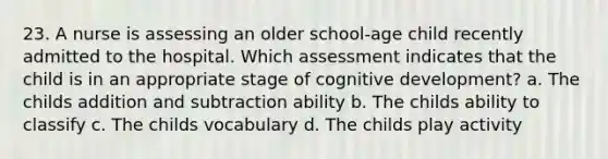 23. A nurse is assessing an older school-age child recently admitted to the hospital. Which assessment indicates that the child is in an appropriate stage of cognitive development? a. The childs addition and subtraction ability b. The childs ability to classify c. The childs vocabulary d. The childs play activity