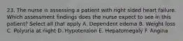 23. The nurse is assessing a patient with right sided heart failure. Which assessment findings does the nurse expect to see in this patient? Select all that apply A. Dependent edema B. Weight loss C. Polyuria at night D. Hypotension E. Hepatomegaly F. Angina