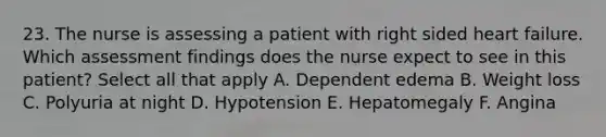 23. The nurse is assessing a patient with right sided heart failure. Which assessment findings does the nurse expect to see in this patient? Select all that apply A. Dependent edema B. Weight loss C. Polyuria at night D. Hypotension E. Hepatomegaly F. Angina