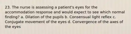 23. The nurse is assessing a patient's eyes for the accommodation response and would expect to see which normal finding? a. Dilation of the pupils b. Consensual light reflex c. Conjugate movement of the eyes d. Convergence of the axes of the eyes