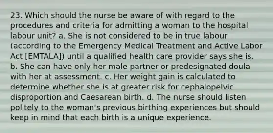 23. Which should the nurse be aware of with regard to the procedures and criteria for admitting a woman to the hospital labour unit? a. She is not considered to be in true labour (according to the Emergency Medical Treatment and Active Labor Act [EMTALA]) until a qualified health care provider says she is. b. She can have only her male partner or predesignated doula with her at assessment. c. Her weight gain is calculated to determine whether she is at greater risk for cephalopelvic disproportion and Caesarean birth. d. The nurse should listen politely to the woman's previous birthing experiences but should keep in mind that each birth is a unique experience.