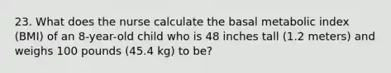 23. What does the nurse calculate the basal metabolic index (BMI) of an 8-year-old child who is 48 inches tall (1.2 meters) and weighs 100 pounds (45.4 kg) to be?