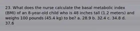 23. What does the nurse calculate the basal metabolic index (BMI) of an 8-year-old child who is 48 inches tall (1.2 meters) and weighs 100 pounds (45.4 kg) to be? a. 28.9 b. 32.4 c. 34.8 d. 37.6