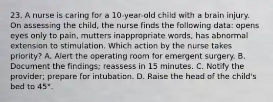 23. A nurse is caring for a 10-year-old child with a brain injury. On assessing the child, the nurse finds the following data: opens eyes only to pain, mutters inappropriate words, has abnormal extension to stimulation. Which action by the nurse takes priority? A. Alert the operating room for emergent surgery. B. Document the findings; reassess in 15 minutes. C. Notify the provider; prepare for intubation. D. Raise the head of the child's bed to 45°.