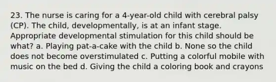 23. The nurse is caring for a 4-year-old child with cerebral palsy (CP). The child, developmentally, is at an infant stage. Appropriate developmental stimulation for this child should be what? a. Playing pat-a-cake with the child b. None so the child does not become overstimulated c. Putting a colorful mobile with music on the bed d. Giving the child a coloring book and crayons